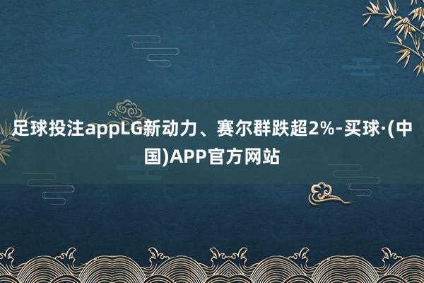 足球投注appLG新动力、赛尔群跌超2%-买球·(中国)APP官方网站