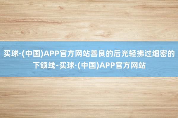 买球·(中国)APP官方网站善良的后光轻拂过细密的下颌线-买球·(中国)APP官方网站
