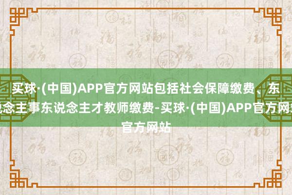 买球·(中国)APP官方网站包括社会保障缴费、东说念主事东说念主才教师缴费-买球·(中国)APP官方网站