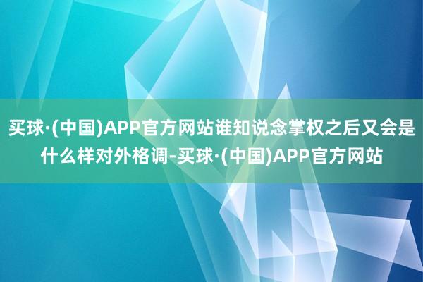买球·(中国)APP官方网站谁知说念掌权之后又会是什么样对外格调-买球·(中国)APP官方网站