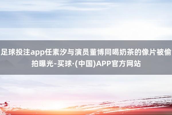 足球投注app任素汐与演员董博同喝奶茶的像片被偷拍曝光-买球·(中国)APP官方网站