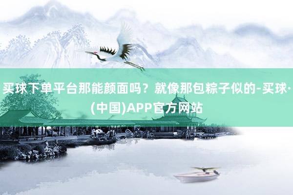 买球下单平台那能颜面吗？就像那包粽子似的-买球·(中国)APP官方网站