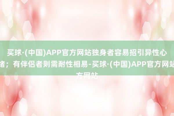 买球·(中国)APP官方网站独身者容易招引异性心绪;有伴侣者则需耐性相易-买球·(中国)APP官方网站