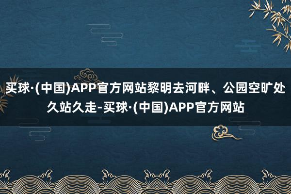 买球·(中国)APP官方网站黎明去河畔、公园空旷处久站久走-买球·(中国)APP官方网站