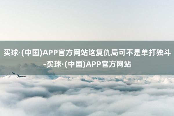 买球·(中国)APP官方网站这复仇局可不是单打独斗-买球·(中国)APP官方网站