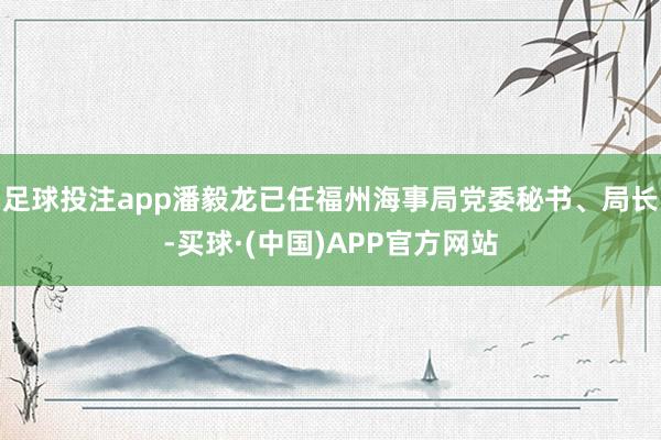 足球投注app潘毅龙已任福州海事局党委秘书、局长-买球·(中国)APP官方网站