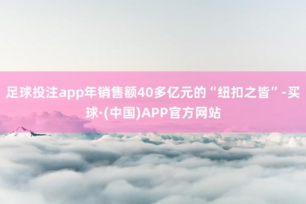 足球投注app年销售额40多亿元的“纽扣之皆”-买球·(中国)APP官方网站