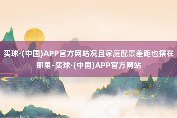 买球·(中国)APP官方网站况且家庭配景差距也摆在那里-买球·(中国)APP官方网站