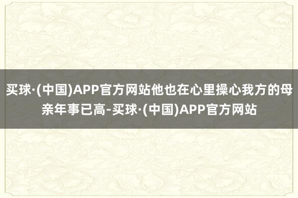 买球·(中国)APP官方网站他也在心里操心我方的母亲年事已高-买球·(中国)APP官方网站