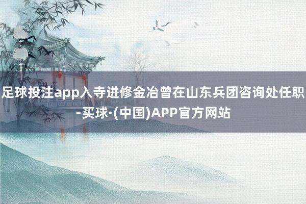 足球投注app入寺进修金冶曾在山东兵团咨询处任职-买球·(中国)APP官方网站