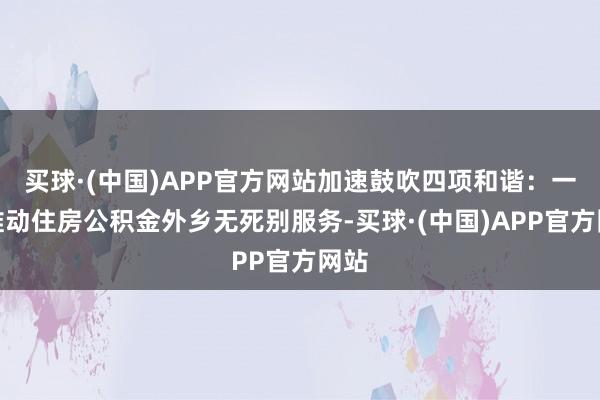 买球·(中国)APP官方网站加速鼓吹四项和谐:一是推动住房公积金外乡无死别服务-买球·(中国)APP官方网站