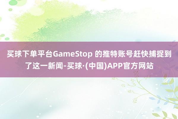 买球下单平台GameStop 的推特账号赶快捕捉到了这一新闻-买球·(中国)APP官方网站