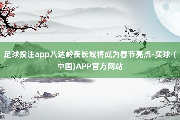 足球投注app八达岭夜长城将成为春节亮点-买球·(中国)APP官方网站