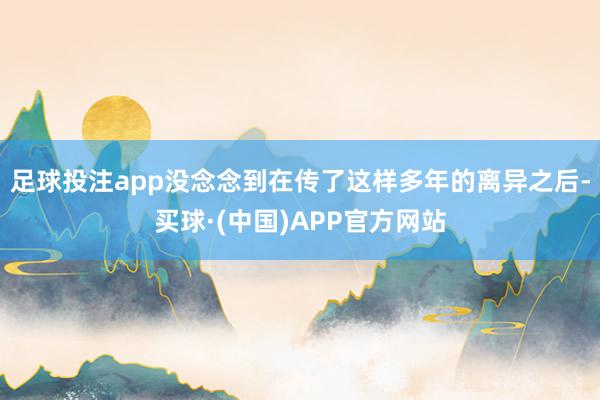 足球投注app没念念到在传了这样多年的离异之后-买球·(中国)APP官方网站