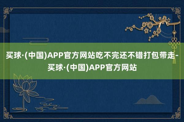 买球·(中国)APP官方网站吃不完还不错打包带走-买球·(中国)APP官方网站