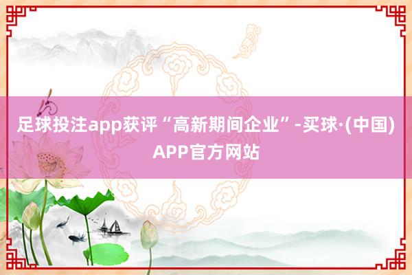 足球投注app获评“高新期间企业”-买球·(中国)APP官方网站