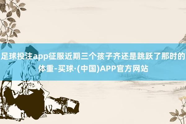 足球投注app征服近期三个孩子齐还是跳跃了那时的体重-买球·(中国)APP官方网站