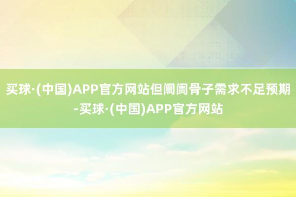 买球·(中国)APP官方网站但阛阓骨子需求不足预期-买球·(中国)APP官方网站