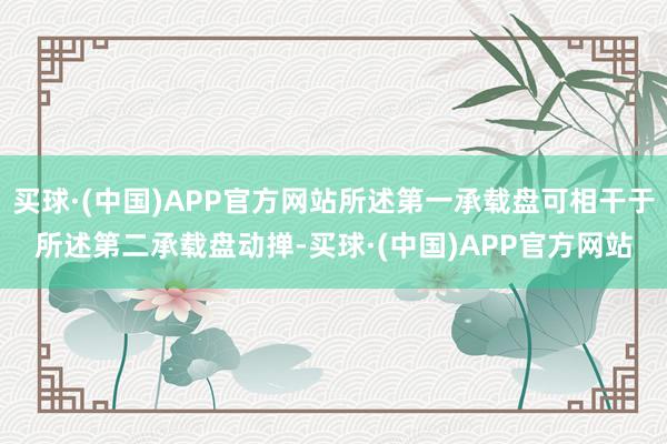 买球·(中国)APP官方网站所述第一承载盘可相干于所述第二承载盘动掸-买球·(中国)APP官方网站