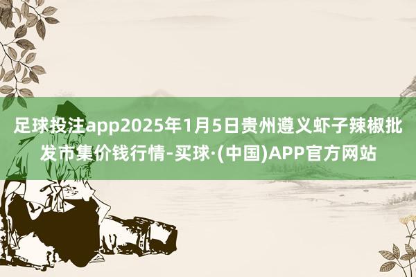 足球投注app2025年1月5日贵州遵义虾子辣椒批发市集价钱行情-买球·(中国)APP官方网站