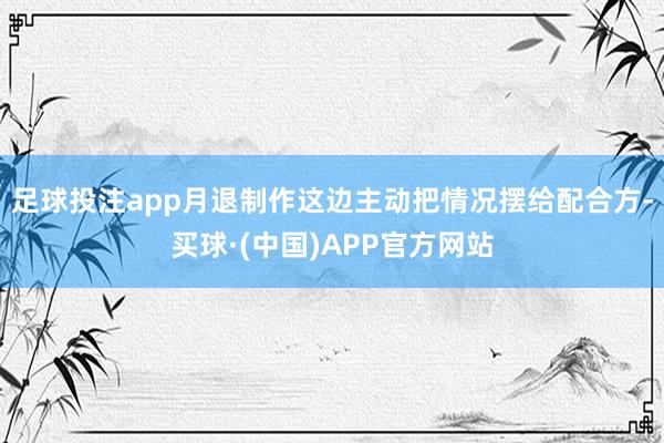 足球投注app月退制作这边主动把情况摆给配合方-买球·(中国)APP官方网站