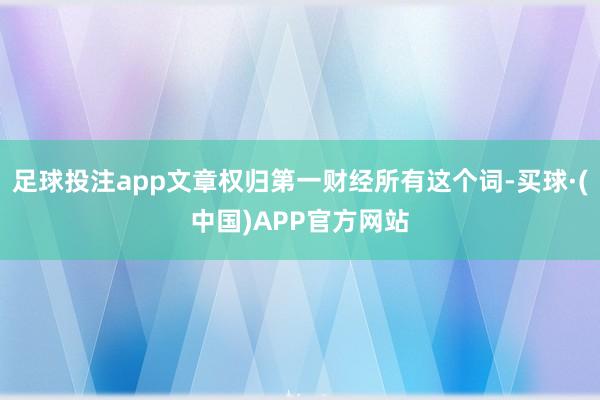 足球投注app文章权归第一财经所有这个词-买球·(中国)APP官方网站