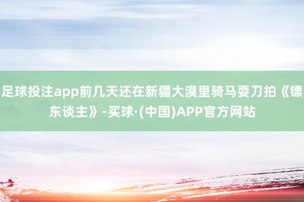 足球投注app前几天还在新疆大漠里骑马耍刀拍《镖东谈主》-买球·(中国)APP官方网站