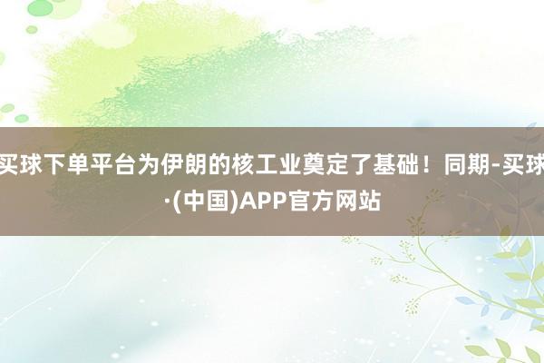 买球下单平台为伊朗的核工业奠定了基础！同期-买球·(中国)APP官方网站
