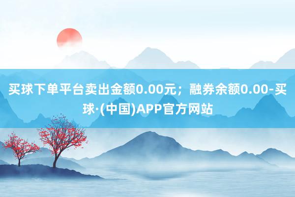 买球下单平台卖出金额0.00元；融券余额0.00-买球·(中国)APP官方网站