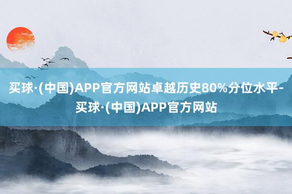 买球·(中国)APP官方网站卓越历史80%分位水平-买球·(中国)APP官方网站