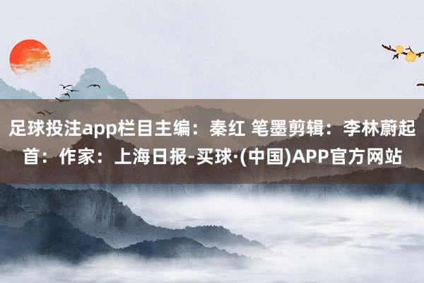 足球投注app栏目主编：秦红 笔墨剪辑：李林蔚起首：作家：上海日报-买球·(中国)APP官方网站
