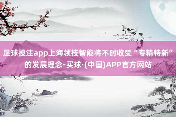足球投注app上海领技智能将不时收受“专精特新”的发展理念-买球·(中国)APP官方网站