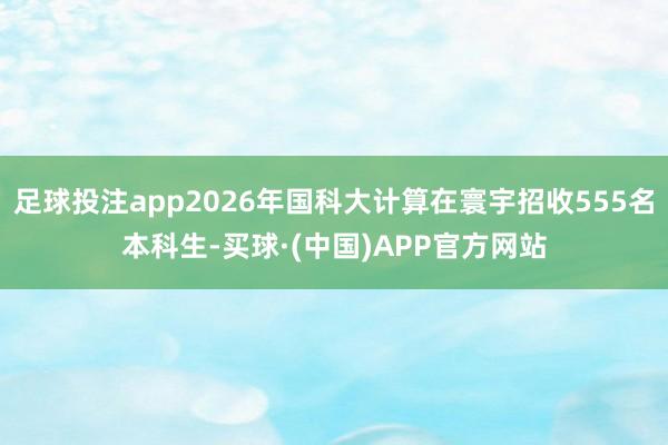 足球投注app2026年国科大计算在寰宇招收555名本科生-买球·(中国)APP官方网站