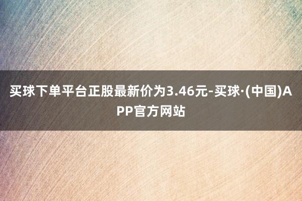 买球下单平台正股最新价为3.46元-买球·(中国)APP官方网站