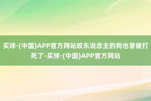 买球·(中国)APP官方网站咬东说念主的狗也曾被打死了-买球·(中国)APP官方网站