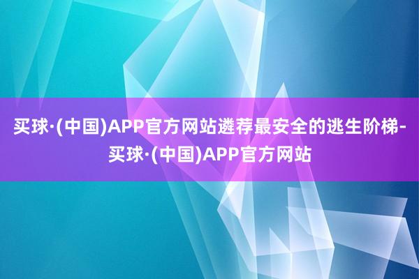 买球·(中国)APP官方网站遴荐最安全的逃生阶梯-买球·(中国)APP官方网站