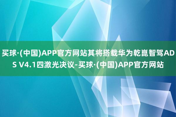 买球·(中国)APP官方网站其将搭载华为乾崑智驾ADS V4.1四激光决议-买球·(中国)APP官方网站
