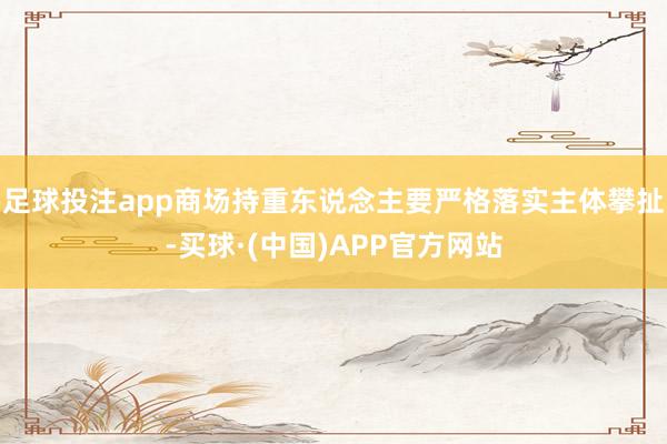 足球投注app商场持重东说念主要严格落实主体攀扯-买球·(中国)APP官方网站