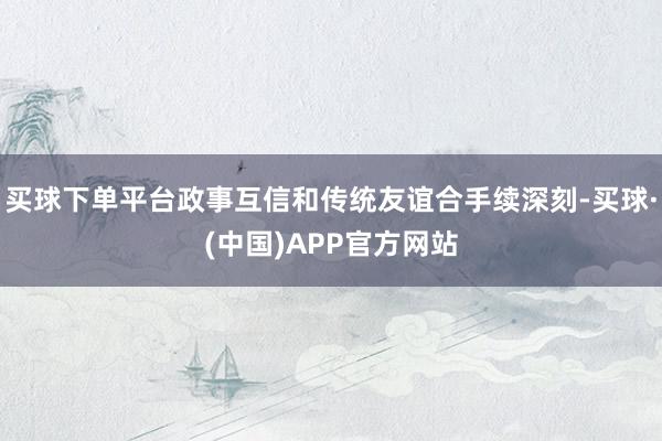 买球下单平台政事互信和传统友谊合手续深刻-买球·(中国)APP官方网站