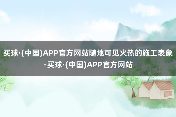 买球·(中国)APP官方网站随地可见火热的施工表象-买球·(中国)APP官方网站