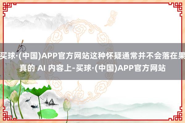 买球·(中国)APP官方网站这种怀疑通常并不会落在果真的 AI 内容上-买球·(中国)APP官方网站