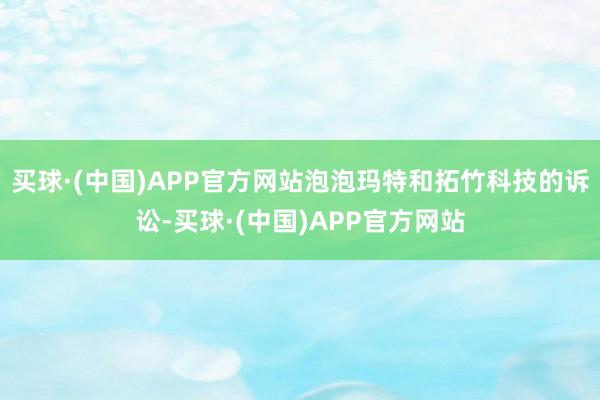 买球·(中国)APP官方网站泡泡玛特和拓竹科技的诉讼-买球·(中国)APP官方网站