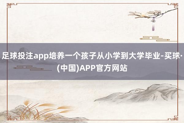 足球投注app培养一个孩子从小学到大学毕业-买球·(中国)APP官方网站