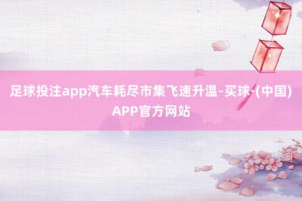 足球投注app汽车耗尽市集飞速升温-买球·(中国)APP官方网站