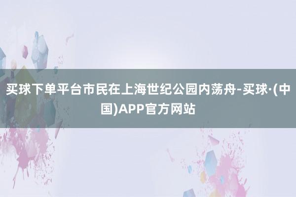 买球下单平台市民在上海世纪公园内荡舟-买球·(中国)APP官方网站