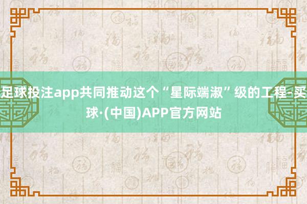 足球投注app共同推动这个“星际端淑”级的工程-买球·(中国)APP官方网站