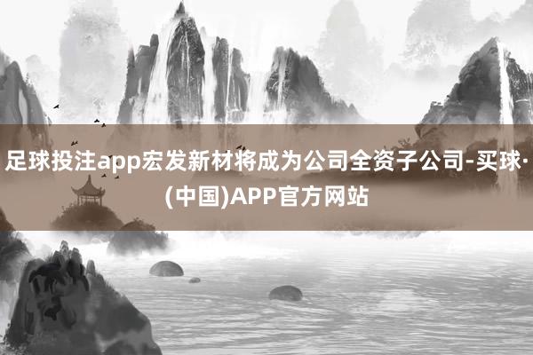 足球投注app宏发新材将成为公司全资子公司-买球·(中国)APP官方网站