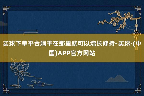 买球下单平台躺平在那里就可以增长修持-买球·(中国)APP官方网站