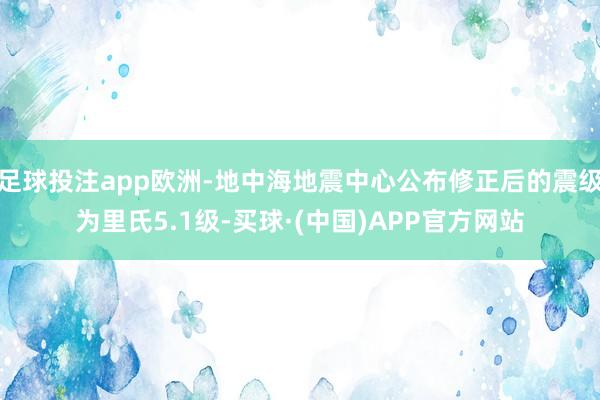 足球投注app欧洲-地中海地震中心公布修正后的震级为里氏5.1级-买球·(中国)APP官方网站