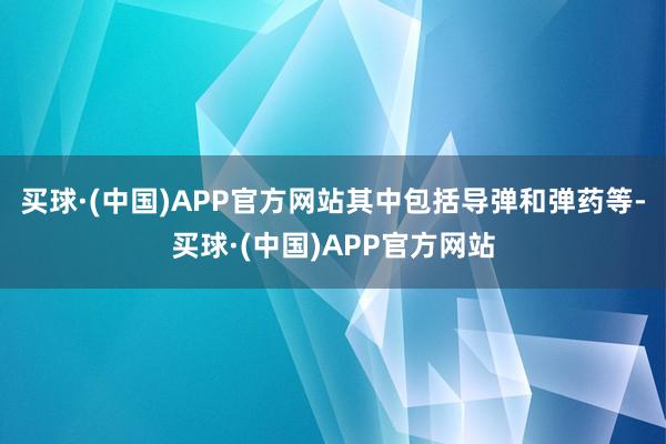 买球·(中国)APP官方网站其中包括导弹和弹药等-买球·(中国)APP官方网站